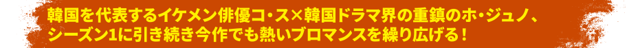韓国を代表するイケメン俳優コ・ス×韓国ドラマ界の重鎮のホ・ジュノ、シーズン1に引き続き今作でも熱いブロマンスを繰り広げる！